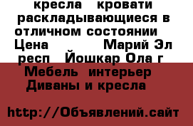 2 кресла - кровати раскладывающиеся в отличном состоянии  › Цена ­ 1 500 - Марий Эл респ., Йошкар-Ола г. Мебель, интерьер » Диваны и кресла   